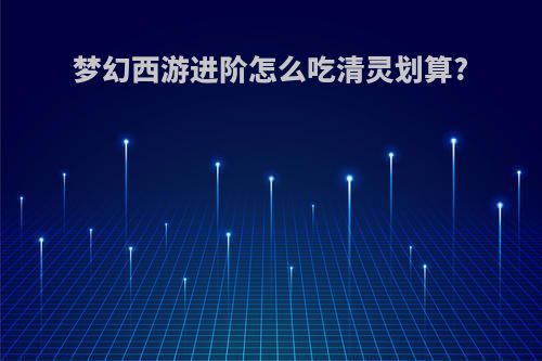 梦幻西游进阶怎么吃清灵划算?