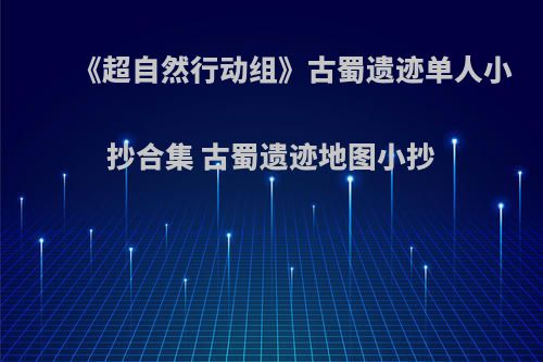 《超自然行动组》古蜀遗迹单人小抄合集 古蜀遗迹地图小抄
