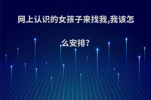 网上认识的女孩子来找我,我该怎么安排?