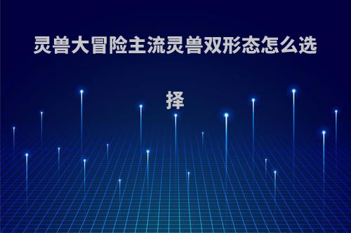 灵兽大冒险主流灵兽双形态怎么选择