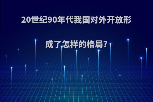 20世纪90年代我国对外开放形成了怎样的格局?
