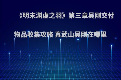 《明末渊虚之羽》第三章吴刚交付物品收集攻略 真武山吴刚在哪里