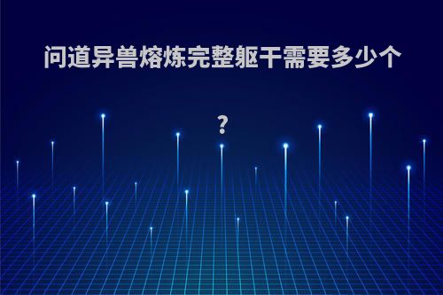 问道异兽熔炼完整躯干需要多少个?