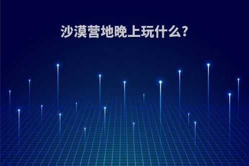 沙漠营地晚上玩什么?