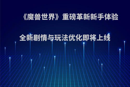《魔兽世界》重磅革新新手体验 全新剧情与玩法优化即将上线