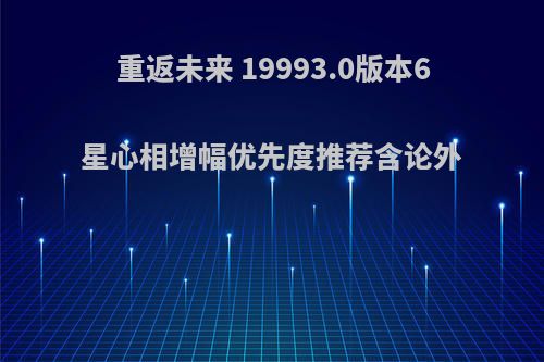 重返未来 19993.0版本6星心相增幅优先度推荐含论外