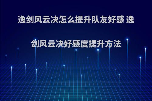 逸剑风云决怎么提升队友好感 逸剑风云决好感度提升方法