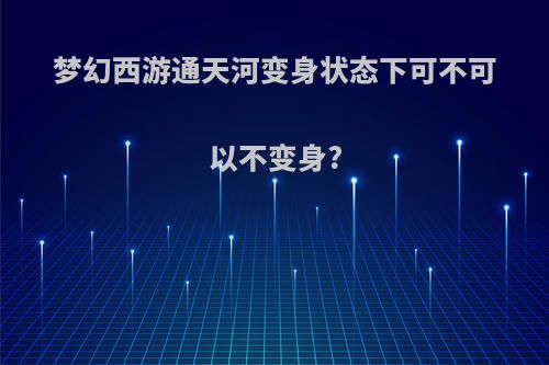 梦幻西游通天河变身状态下可不可以不变身?