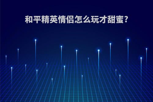 和平精英情侣怎么玩才甜蜜?