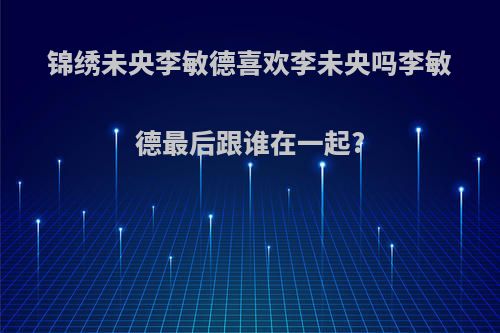 锦绣未央李敏德喜欢李未央吗李敏德最后跟谁在一起?