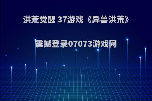 洪荒觉醒 37游戏《异兽洪荒》震撼登录07073游戏网(洪荒异兽之觉醒兑换码)