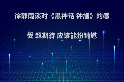 徐静雨谈对《黑神话 钟馗》的感受 超期待 应该能扮钟馗