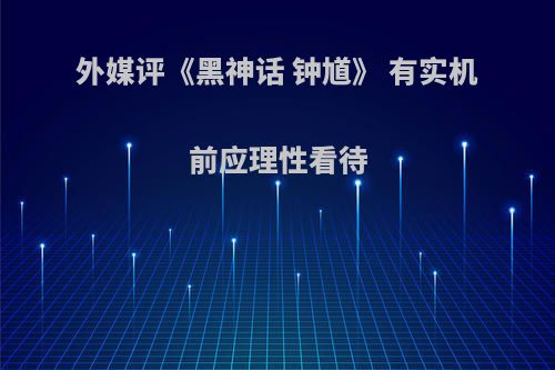 外媒评《黑神话 钟馗》 有实机前应理性看待(神话钟馗师父是谁)