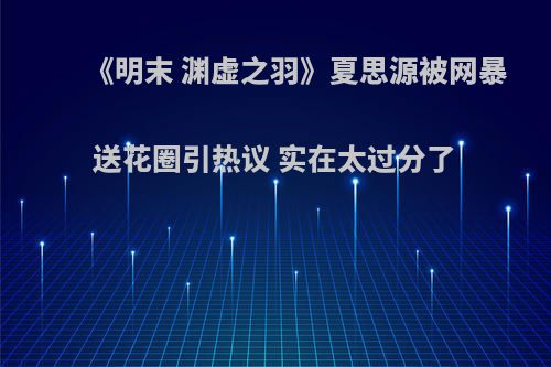 《明末 渊虚之羽》夏思源被网暴送花圈引热议 实在太过分了