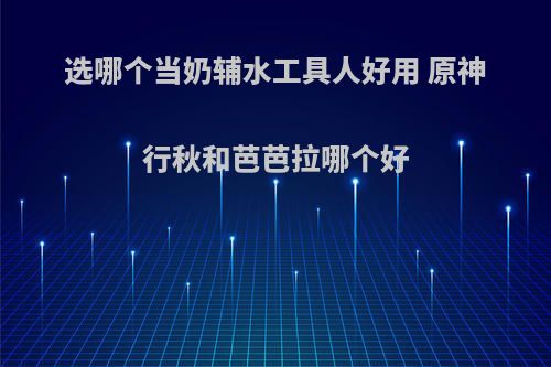 选哪个当奶辅水工具人好用 原神行秋和芭芭拉哪个好(原神行秋和芭芭拉值得培养吗)