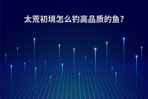 太荒初境怎么钓高品质的鱼?