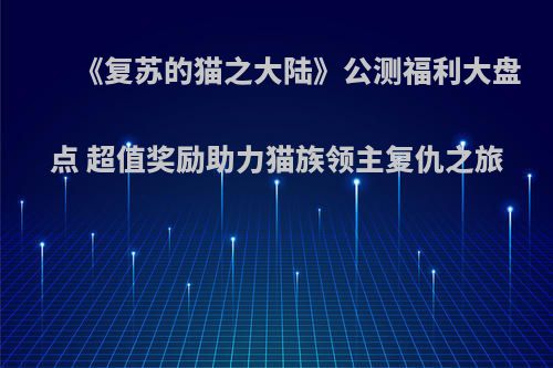 《复苏的猫之大陆》公测福利大盘点 超值奖励助力猫族领主复仇之旅