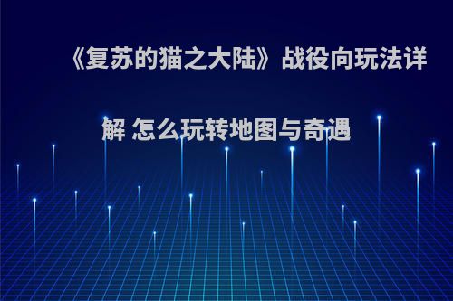 《复苏的猫之大陆》战役向玩法详解 怎么玩转地图与奇遇(复苏之路)