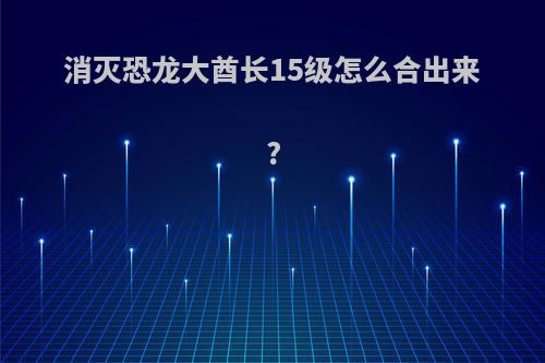 消灭恐龙大酋长15级怎么合出来?