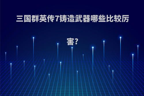 三国群英传7铸造武器哪些比较厉害?