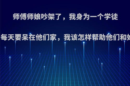师傅师娘吵架了，我身为一个学徒的，每天要呆在他们家，我该怎样帮助他们和好呢?