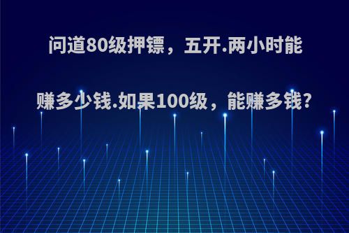 问道80级押镖，五开.两小时能赚多少钱.如果100级，能赚多钱?