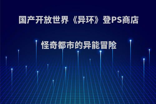 国产开放世界《异环》登PS商店 怪奇都市的异能冒险