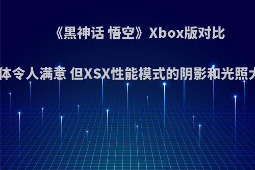 《黑神话 悟空》Xbox版对比PS5 整体令人满意 但XSX性能模式的阴影和光照大幅削减