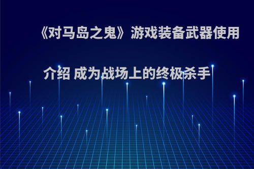 《对马岛之鬼》游戏装备武器使用介绍 成为战场上的终极杀手
