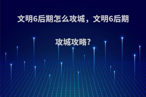 文明6后期怎么攻城，文明6后期攻城攻略?