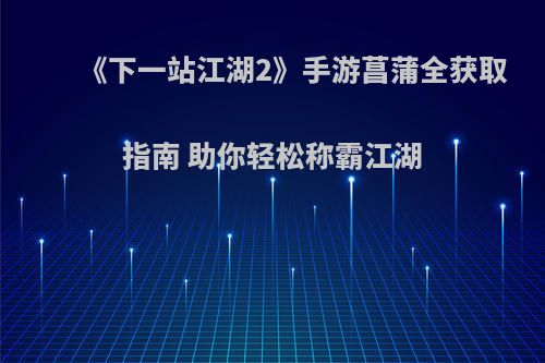 《下一站江湖2》手游菖蒲全获取指南 助你轻松称霸江湖(下一站江湖二周目主线)