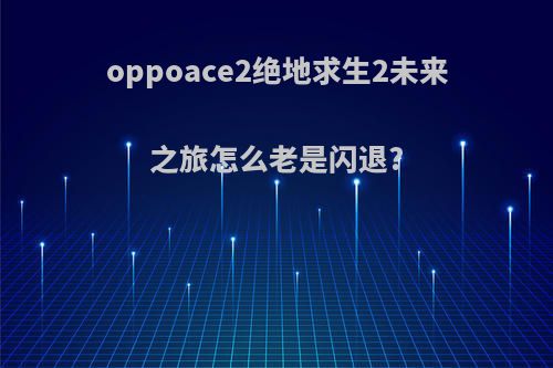 oppoace2绝地求生2未来之旅怎么老是闪退?
