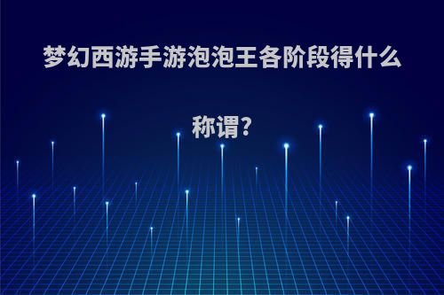 梦幻西游手游泡泡王各阶段得什么称谓?