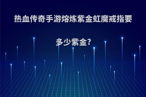 热血传奇手游熔炼紫金虹魔戒指要多少紫金?