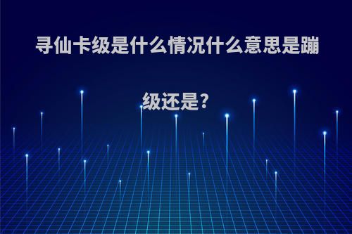 寻仙卡级是什么情况什么意思是蹦级还是?
