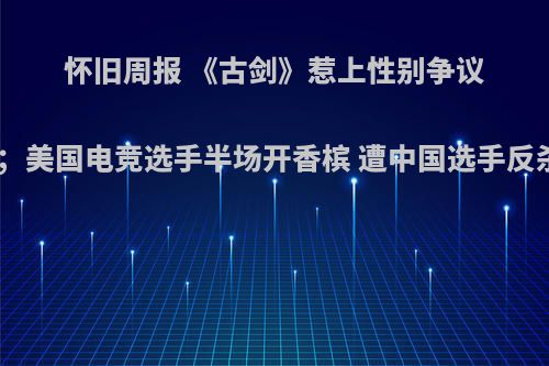 怀旧周报 《古剑》惹上性别争议；美国电竞选手半场开香槟 遭中国选手反杀