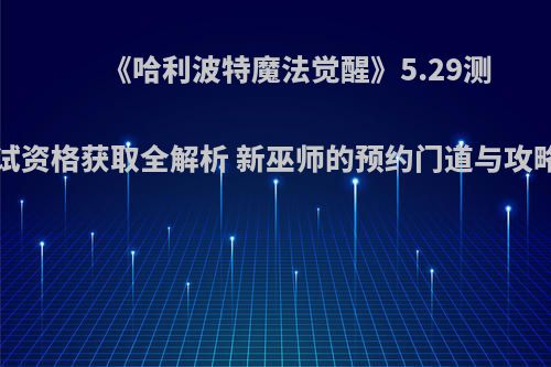 《哈利波特魔法觉醒》5.29测试资格获取全解析 新巫师的预约门道与攻略
