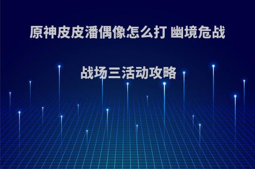 原神皮皮潘偶像怎么打 幽境危战战场三活动攻略