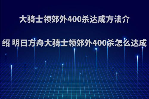 大骑士领郊外400杀达成方法介绍 明日方舟大骑士领郊外400杀怎么达成