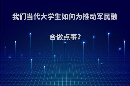 我们当代大学生如何为推动军民融合做点事?