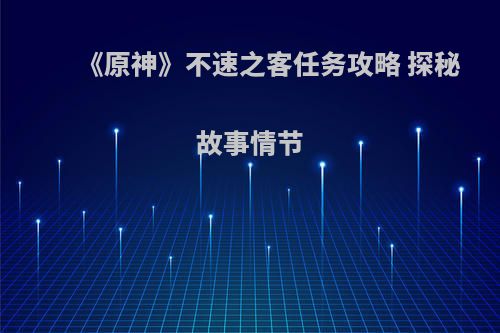 《原神》不速之客任务攻略 探秘故事情节