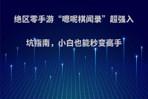 绝区零手游“嗯呢棋闻录”超强入坑指南，小白也能秒变高手
