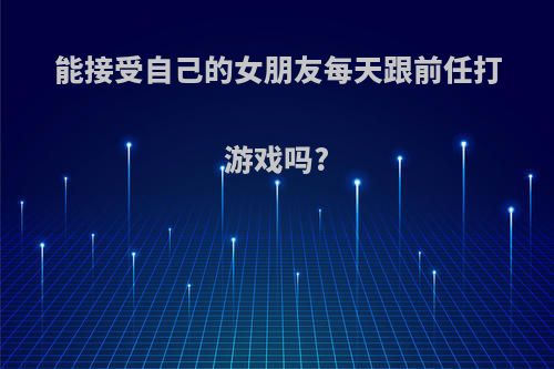 能接受自己的女朋友每天跟前任打游戏吗?