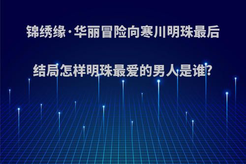 锦绣缘·华丽冒险向寒川明珠最后结局怎样明珠最爱的男人是谁?