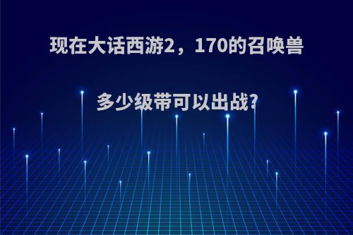 现在大话西游2，170的召唤兽多少级带可以出战?
