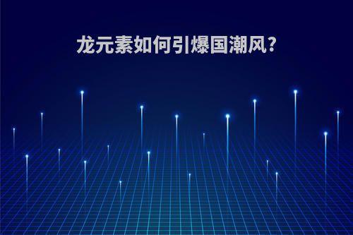 龙元素如何引爆国潮风?