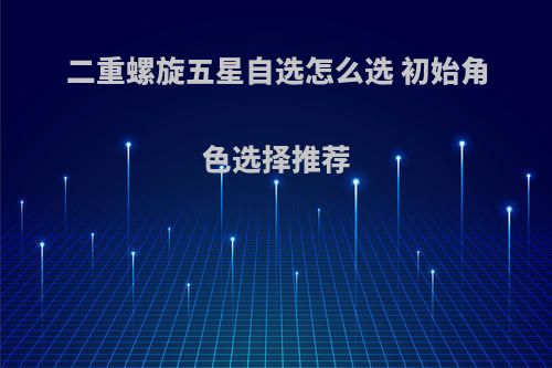 二重螺旋五星自选怎么选 初始角色选择推荐