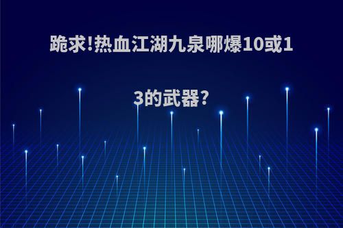 跪求!热血江湖九泉哪爆10或13的武器?