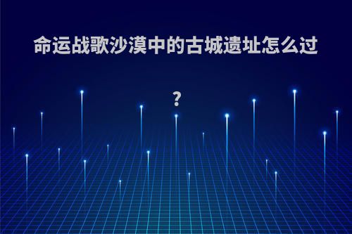 命运战歌沙漠中的古城遗址怎么过?