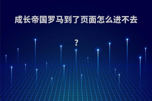 成长帝国罗马到了页面怎么进不去?